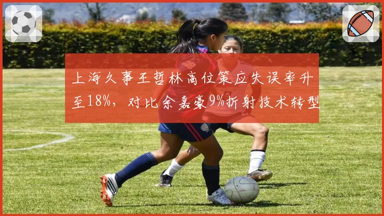 上海久事王哲林高位策应失误率升至18%，对比余嘉豪9%折射技术转型困境