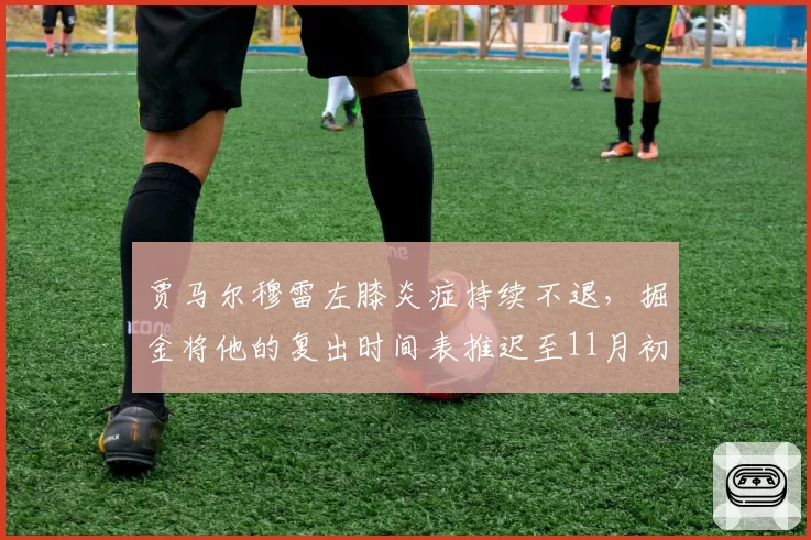 贾马尔穆雷左膝炎症持续不退，掘金将他的复出时间表推迟至11月初