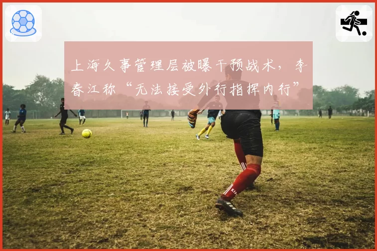 上海久事管理层被曝干预战术,李春江称“无法接受外行指挥内行”