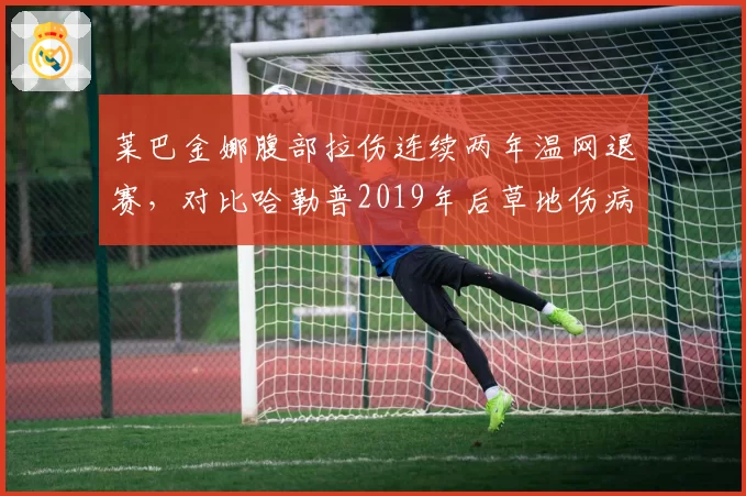 莱巴金娜腹部拉伤连续两年温网退赛，对比哈勒普2019年后草地伤病魔咒
