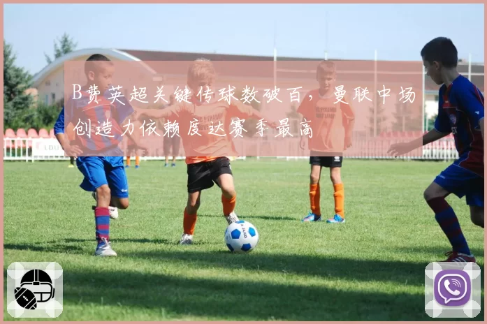 B费英超关键传球数破百,曼联中场创造力依赖度达赛季最高