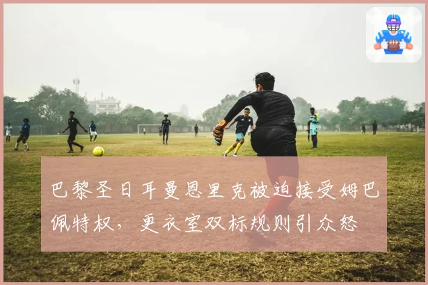 巴黎圣日耳曼恩里克被迫接受姆巴佩特权，更衣室双标规则引众怒