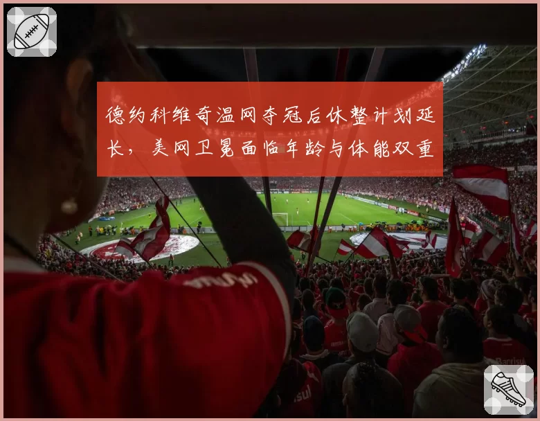 德约科维奇温网夺冠后休整计划延长，美网卫冕面临年龄与体能双重考验