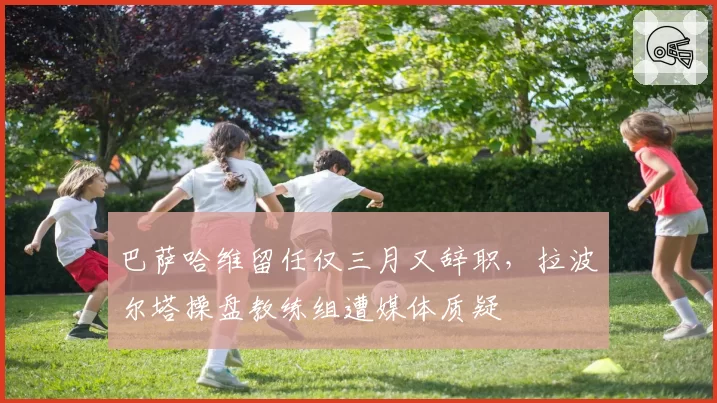 巴萨哈维留任仅三月又辞职，拉波尔塔操盘教练组遭媒体质疑