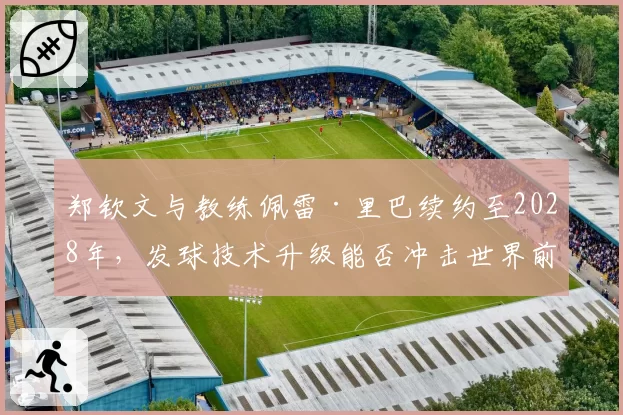 郑钦文与教练佩雷·里巴续约至2028年，发球技术升级能否冲击世界前三？