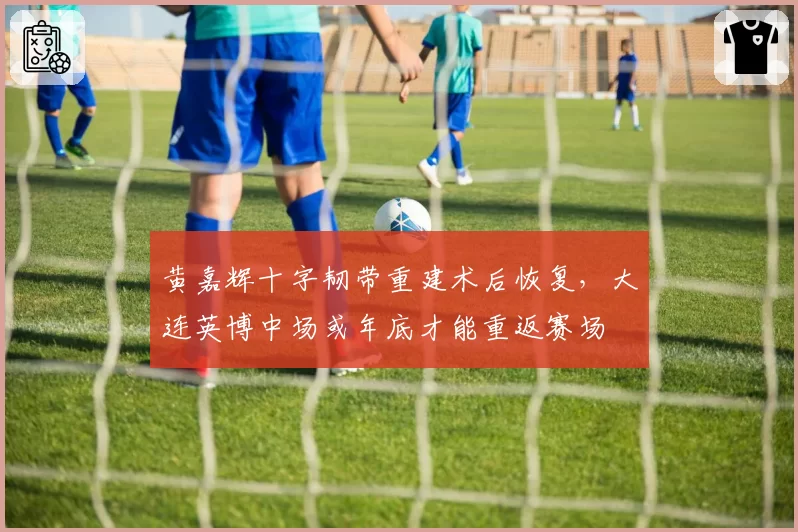 黄嘉辉十字韧带重建术后恢复，大连英博中场或年底才能重返赛场