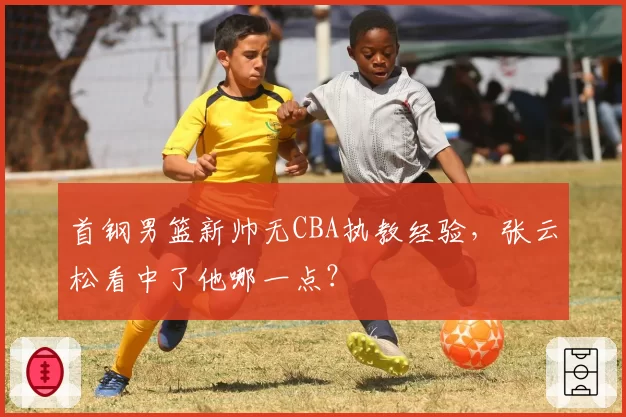 首钢男篮新帅无CBA执教经验，张云松看中了他哪一点？