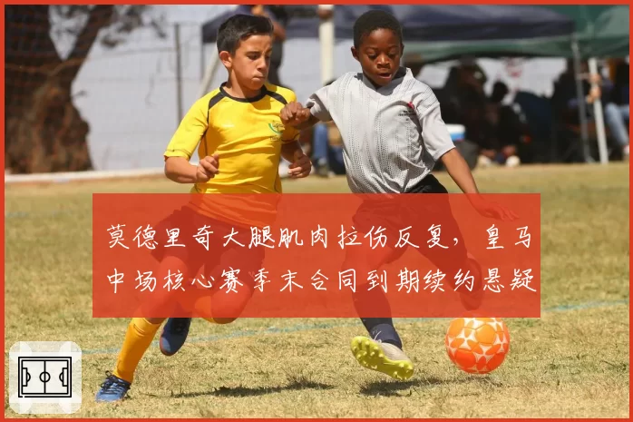 莫德里奇大腿肌肉拉伤反复，皇马中场核心赛季末合同到期续约悬疑
