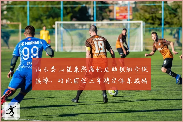 山东泰山崔康熙离任后助教组仓促接棒,对比前任三年稳定体系战绩骤降