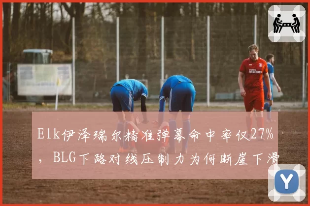 Elk伊泽瑞尔精准弹幕命中率仅27%，BLG下路对线压制力为何断崖下滑