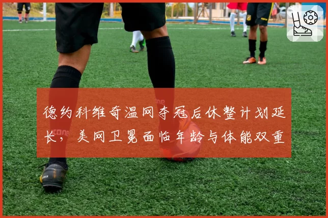 德约科维奇温网夺冠后休整计划延长，美网卫冕面临年龄与体能双重考验