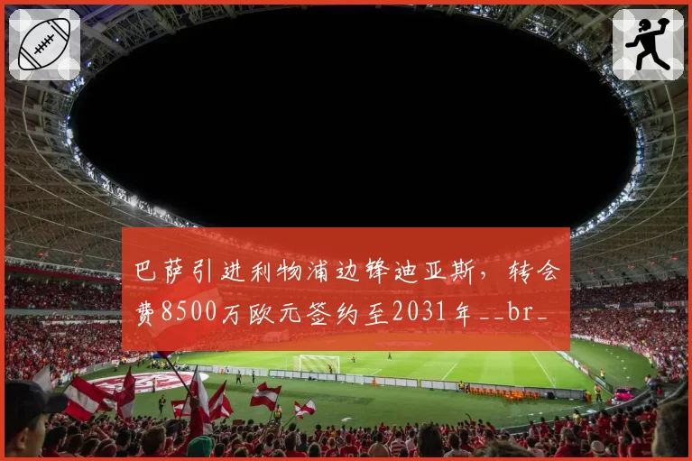巴萨引进利物浦边锋迪亚斯，转会费8500万欧元签约至2031年__br_