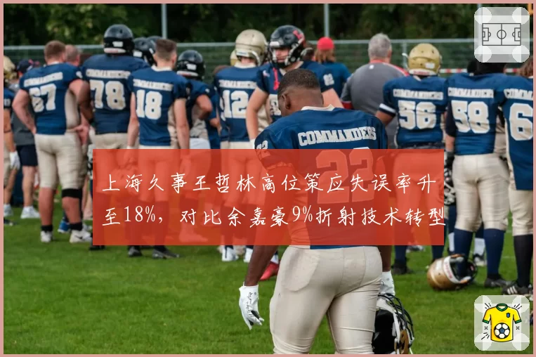 上海久事王哲林高位策应失误率升至18%，对比余嘉豪9%折射技术转型困境