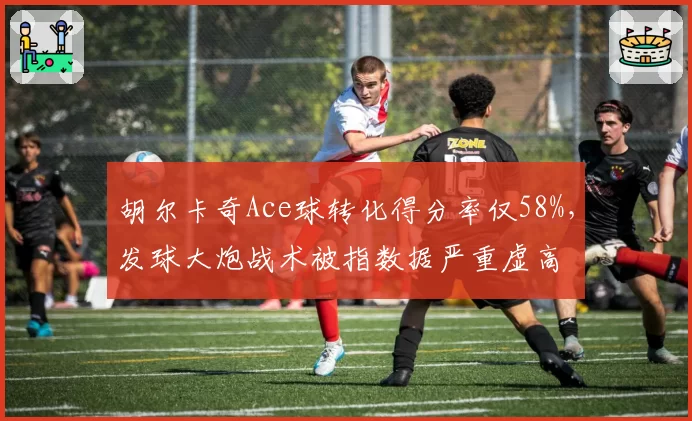 胡尔卡奇Ace球转化得分率仅58%,发球大炮战术被指数据严重虚高