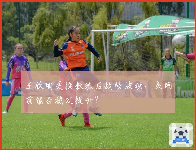 王欣瑜更换教练后战绩波动，美网前能否稳定提升？
