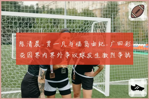 陈清晨_贾一凡与福岛由纪_广田彩花因界内界外争议球发生激烈争执
