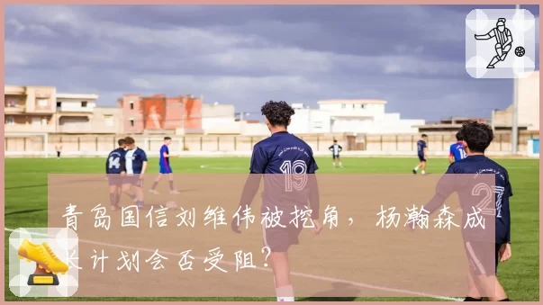 青岛国信刘维伟被挖角，杨瀚森成长计划会否受阻？