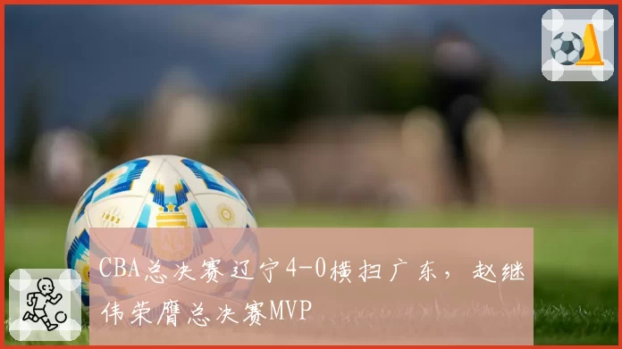 CBA总决赛辽宁4-0横扫广东，赵继伟荣膺总决赛MVP