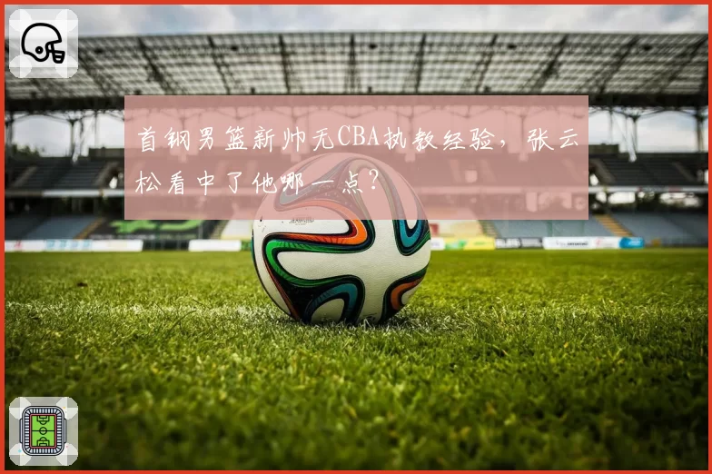 首钢男篮新帅无CBA执教经验，张云松看中了他哪一点？