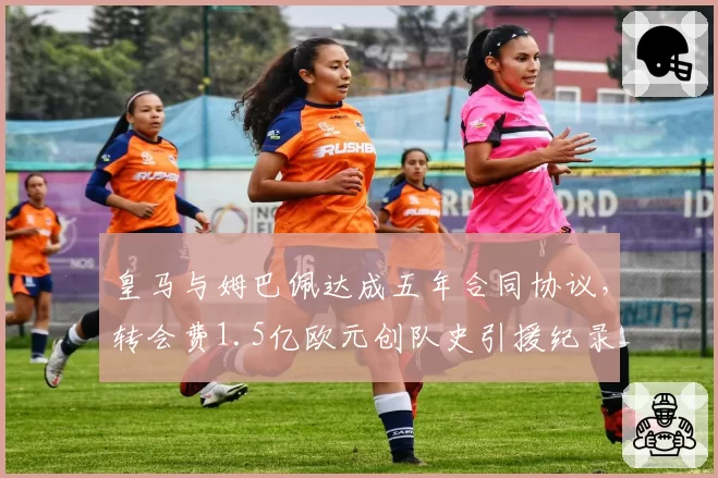 皇马与姆巴佩达成五年合同协议，转会费1.5亿欧元创队史引援纪录__br_