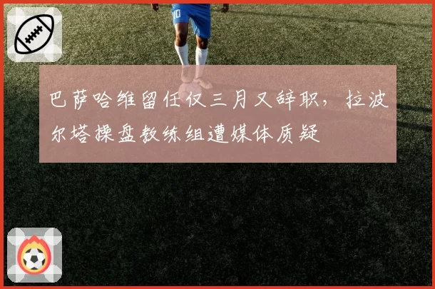 巴萨哈维留任仅三月又辞职，拉波尔塔操盘教练组遭媒体质疑