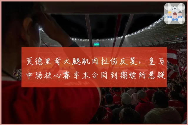 莫德里奇大腿肌肉拉伤反复，皇马中场核心赛季末合同到期续约悬疑