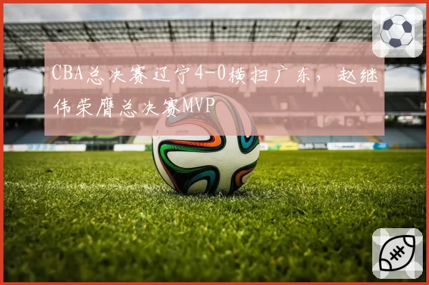 CBA总决赛辽宁4-0横扫广东，赵继伟荣膺总决赛MVP