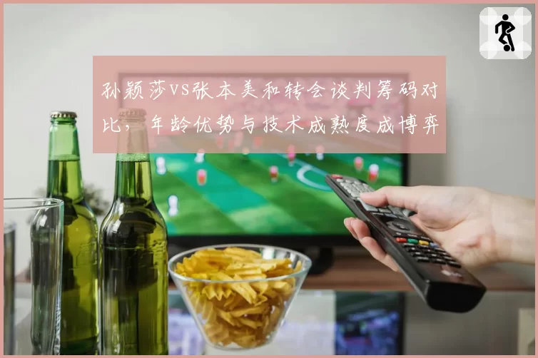 孙颖莎vs张本美和转会谈判筹码对比，年龄优势与技术成熟度成博弈焦点