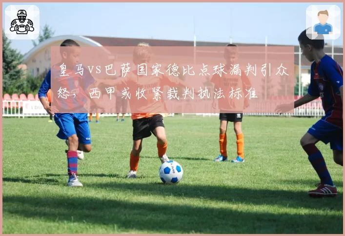 皇马vs巴萨国家德比点球漏判引众怒，西甲或收紧裁判执法标准