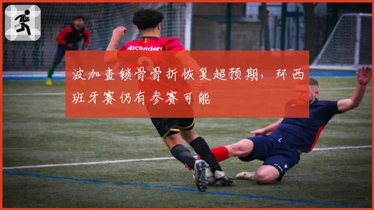 波加查锁骨骨折恢复超预期，环西班牙赛仍有参赛可能
